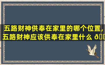五路财神供奉在家里的哪个位置,五路财神应该供奉在家里什么 🐼 位置